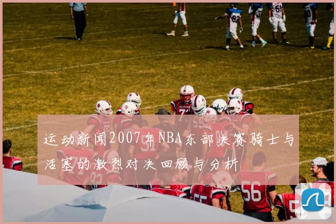 运动新闻2007年NBA东部决赛骑士与活塞的激烈对决回顾与分析