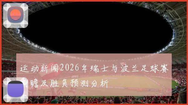运动新闻2026年瑞士与波兰足球赛前瞻及胜负预测分析