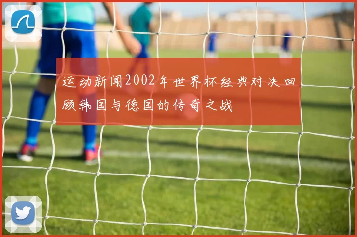 运动新闻2002年世界杯经典对决回顾韩国与德国的传奇之战
