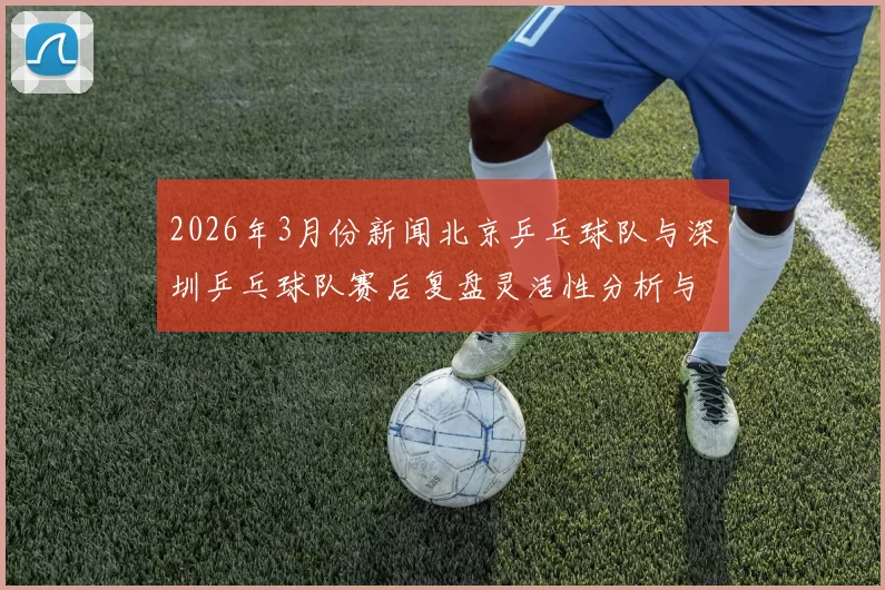 2026年3月份新闻北京乒乓球队与深圳乒乓球队赛后复盘灵活性分析与战术对比