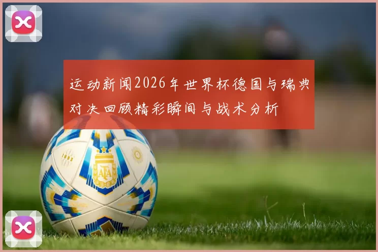 运动新闻2026年世界杯德国与瑞典对决回顾精彩瞬间与战术分析