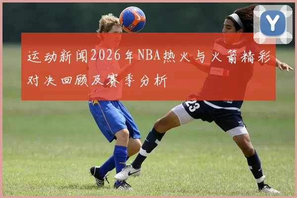 运动新闻2026年NBA热火与火箭精彩对决回顾及赛季分析