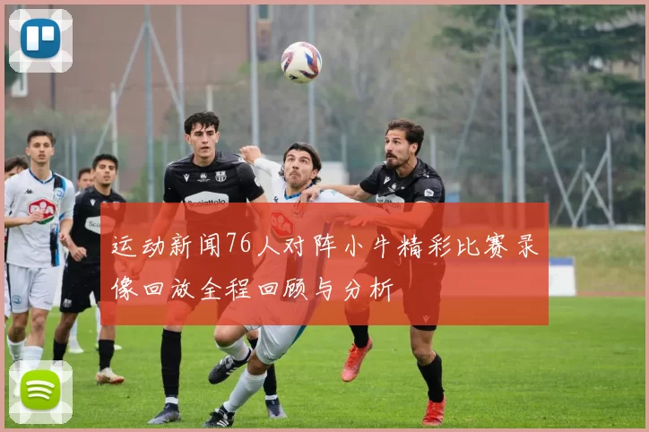 运动新闻76人对阵小牛精彩比赛录像回放全程回顾与分析